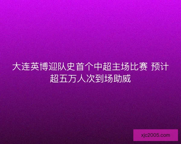 大连英博迎队史首个中超主场比赛 预计超五万人次到场助威