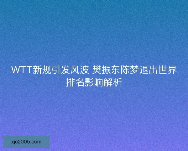 WTT新规引发风波 樊振东陈梦退出世界排名影响解析