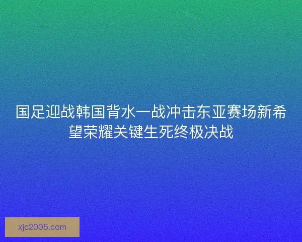 国足迎战韩国背水一战冲击东亚赛场新希望荣耀关键生死终极决战
